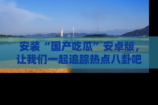 安装“国产吃瓜”安卓版，让我们一起追踪热点八卦吧～