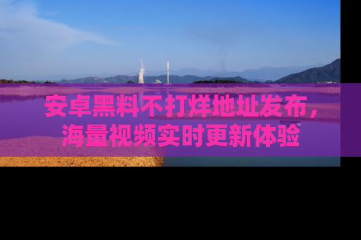 安卓黑料不打烊地址发布，海量视频实时更新体验