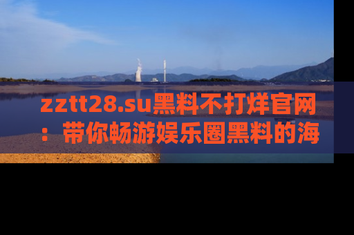zztt28.su黑料不打烊官网：带你畅游娱乐圈黑料的海洋，掌握每一条最新消息