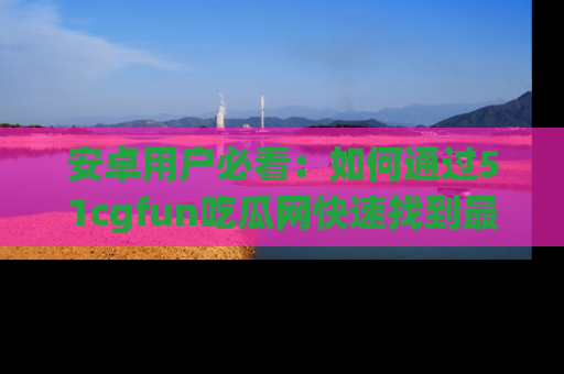 安卓用户必看：如何通过51cgfun吃瓜网快速找到最新链接？