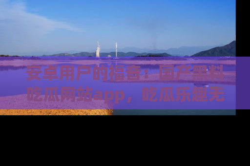 安卓用户的福音：国产黑料吃瓜网站app，吃瓜乐趣无穷尽！