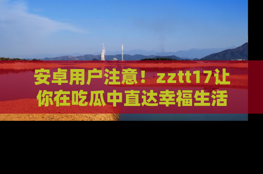 安卓用户注意！zztt17让你在吃瓜中直达幸福生活