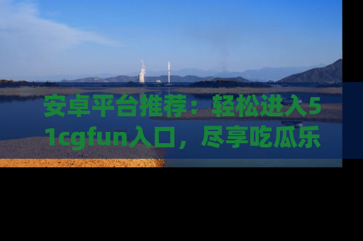 安卓平台推荐：轻松进入51cgfun入口，尽享吃瓜乐趣