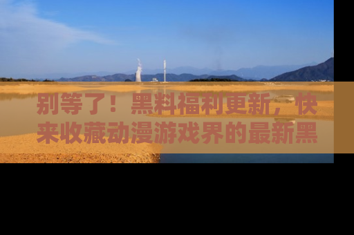 别等了！黑料福利更新，快来收藏动漫游戏界的最新黑料吧！