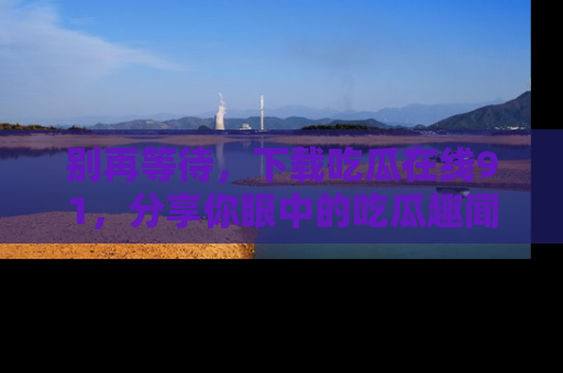 别再等待,下载吃瓜在线91,分享你眼中的吃瓜趣闻吧!