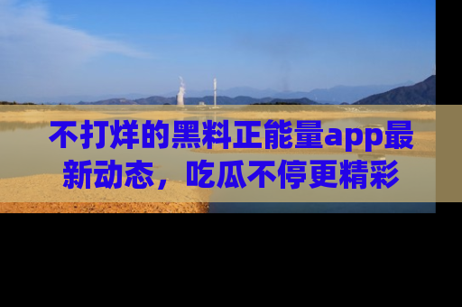 不打烊的黑料正能量app最新动态，吃瓜不停更精彩