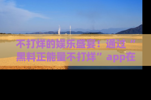 不打烊的娱乐盛宴！通过“黑料正能量不打烊”app在线观看最新内容，链接在此，不容错过！