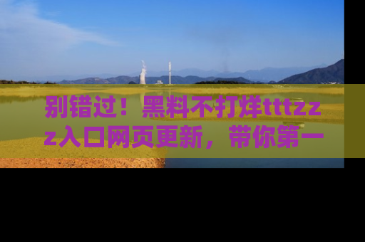 别错过！黑料不打烊tttzzz入口网页更新，带你第一时间了解最新动态！