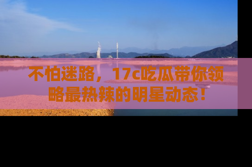 不怕迷路，17c吃瓜带你领略最热辣的明星动态！