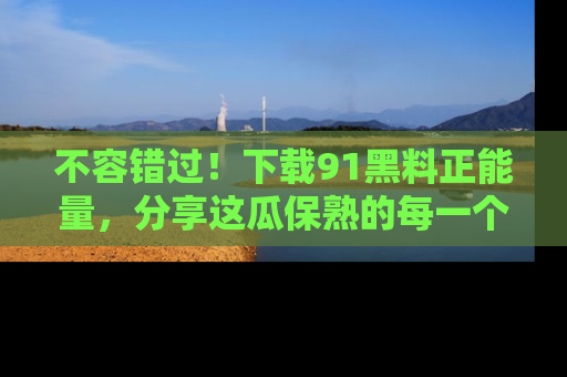 不容错过!下载91黑料正能量,分享这瓜保熟的每一个瞬间!