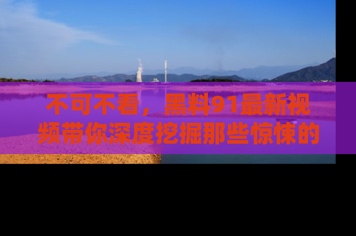 不可不看,黑料91最新视频带你深度挖掘那些惊悚的黑料内幕!