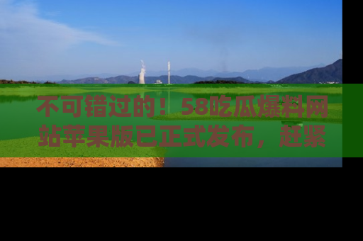 不可错过的！58吃瓜爆料网站苹果版已正式发布，赶紧体验！