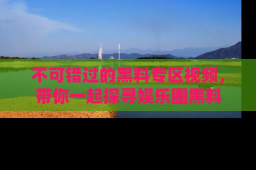 不可错过的黑料专区视频，带你一起探寻娱乐圈黑料