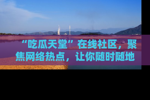 “吃瓜天堂”在线社区,聚焦网络热点,让你随时随地吃瓜不停