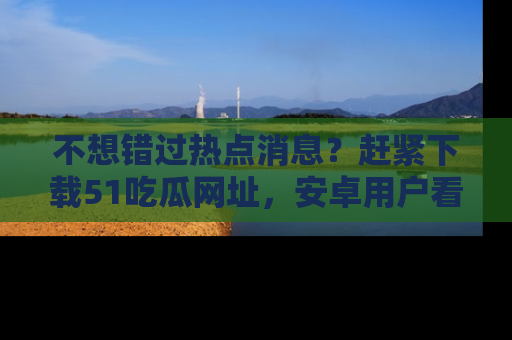 不想错过热点消息?赶紧下载51吃瓜网址,安卓用户看这边!