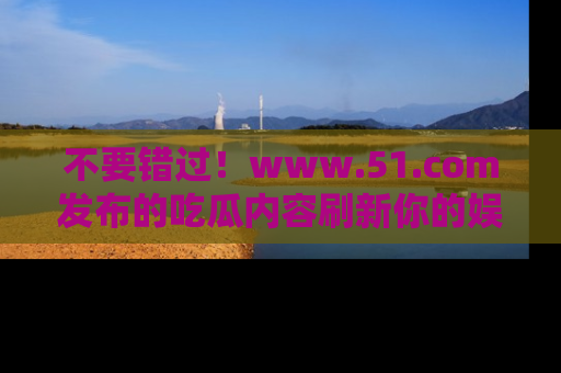 不要错过！www.51.com发布的吃瓜内容刷新你的娱乐认知