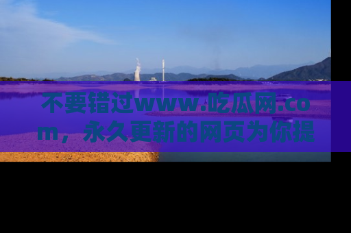 不要错过www.吃瓜网.com,永久更新的网页为你提供吃瓜盛宴!