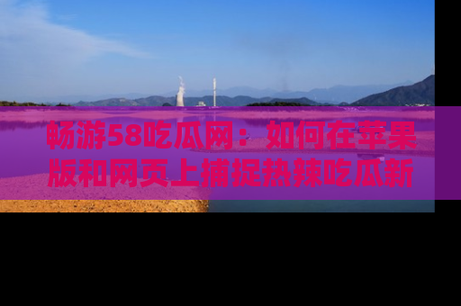 畅游58吃瓜网:如何在苹果版和网页上捕捉热辣吃瓜新闻?