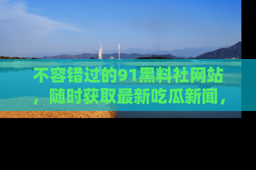 不容错过的91黑料社网站，随时获取最新吃瓜新闻，留意91黑料社的动态更新！
