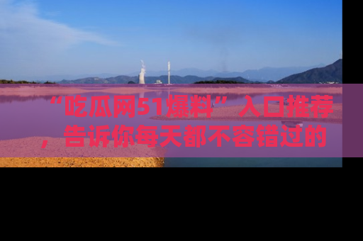 “吃瓜网51爆料”入口推荐,告诉你每天都不容错过的娱乐八卦!