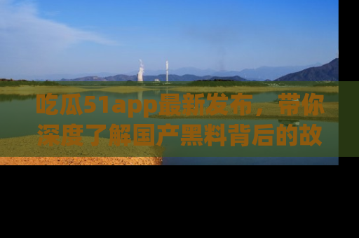 吃瓜51app最新发布,带你深度了解国产黑料背后的故事!