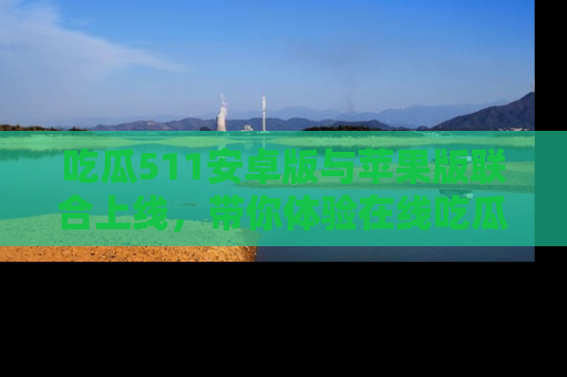 吃瓜511安卓版与苹果版联合上线,带你体验在线吃瓜新天地