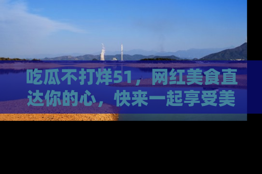 吃瓜不打烊51，网红美食直达你的心，快来一起享受美好时光！
