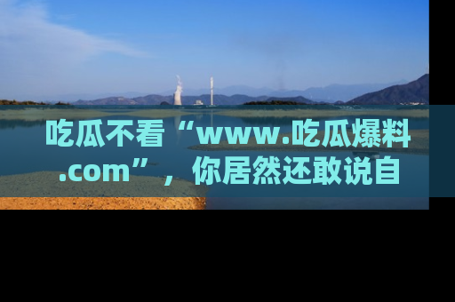 吃瓜不看“www.吃瓜爆料.com”，你居然还敢说自己是吃瓜群众？
