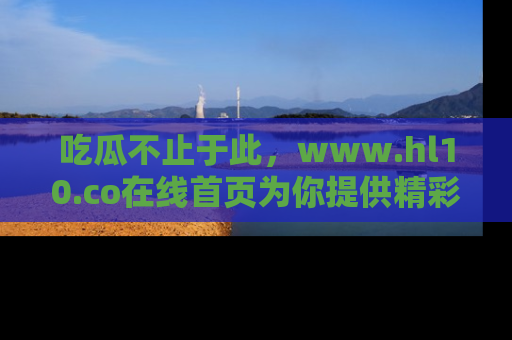 吃瓜不止于此，www.hl10.co在线首页为你提供精彩内幕