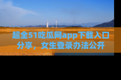 超全51吃瓜网app下载入口分享，女生登录办法公开