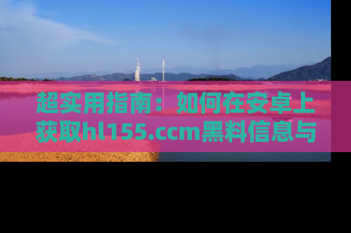 超实用指南:如何在安卓上获取hl155.ccm黑料信息与技巧