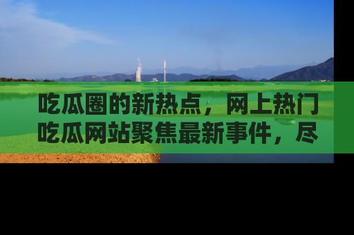 吃瓜圈的新热点，网上热门吃瓜网站聚焦最新事件，尽在吃瓜网站！