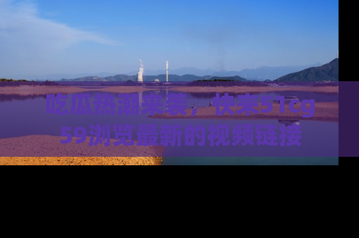 吃瓜热潮来袭,快来51cg59浏览最新的视频链接