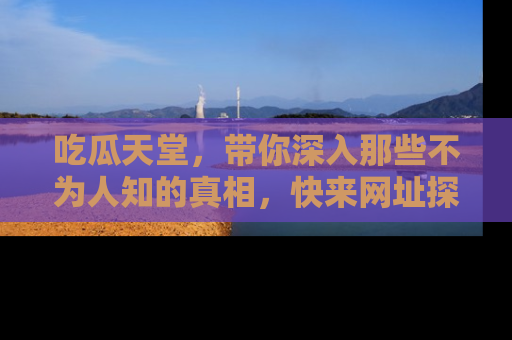 吃瓜天堂，带你深入那些不为人知的真相，快来网址探索吧！