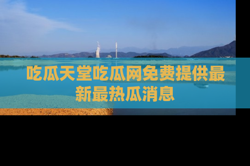 吃瓜天堂吃瓜网免费提供最新最热瓜消息