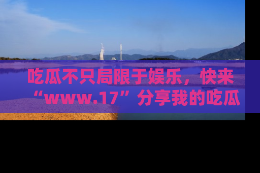 吃瓜不只局限于娱乐，快来“www.17”分享我的吃瓜技巧，成为社交圈的明星！