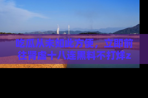 吃瓜从未如此方便，立即前往肾虚十八连黑料不打烊zzzttt，发现更多精彩，地址在这里！