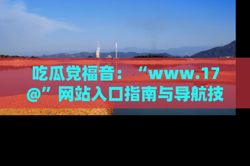 吃瓜党福音：“www.17@”网站入口指南与导航技巧全解析