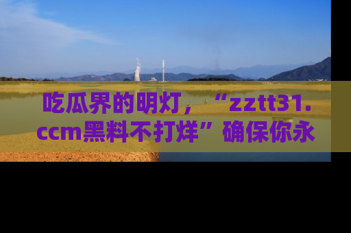 吃瓜界的明灯，“zztt31.ccm黑料不打烊”确保你永不迷路！