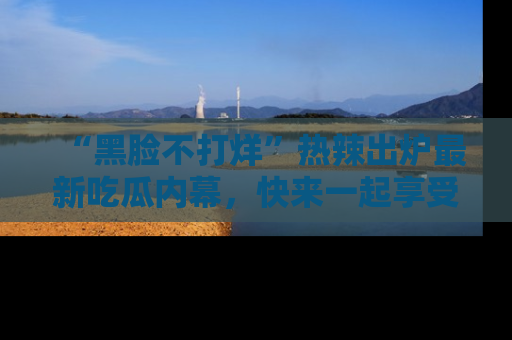 “黑脸不打烊”热辣出炉最新吃瓜内幕,快来一起享受这份乐趣吧!