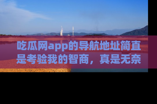 吃瓜网app的导航地址简直是考验我的智商,真是无奈!