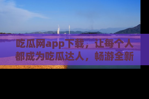 吃瓜网app下载,让每个人都成为吃瓜达人,畅游全新网页!