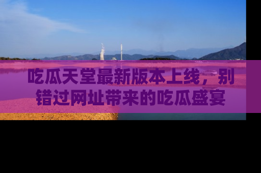 吃瓜天堂最新版本上线,别错过网址带来的吃瓜盛宴