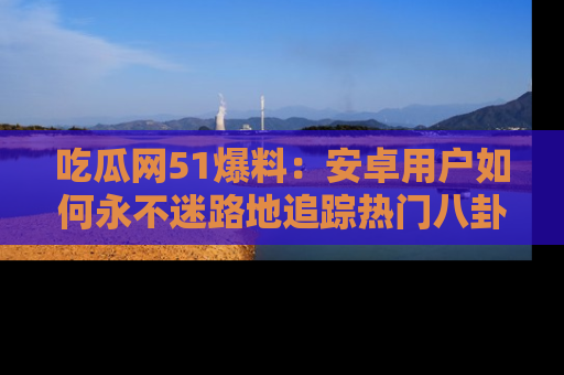 吃瓜网51爆料:安卓用户如何永不迷路地追踪热门八卦信息