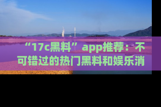 “17c黑料”app推荐:不可错过的热门黑料和娱乐消息