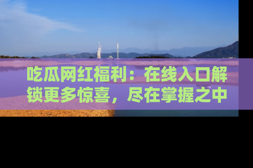 吃瓜网红福利:在线入口解锁更多惊喜,尽在掌握之中