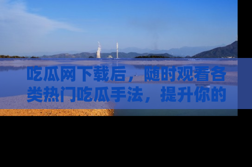 吃瓜网下载后，随时观看各类热门吃瓜手法，提升你的社交技能！