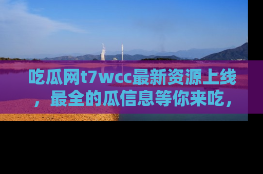 吃瓜网t7wcc最新资源上线,最全的瓜信息等你来吃,快来围观!