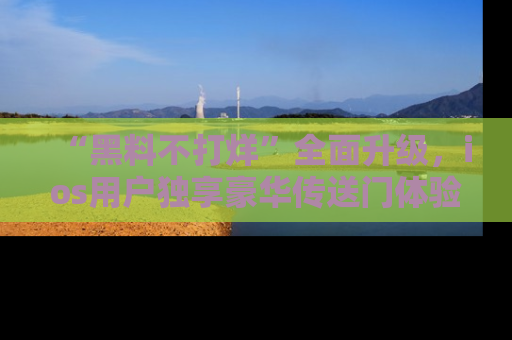 “黑料不打烊”全面升级,ios用户独享豪华传送门体验!