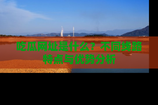 吃瓜网址是什么？不同线路特点与优势分析